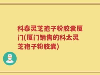 科泰灵芝孢子粉胶囊厦门(厦门销售的科太灵芝孢子粉胶囊)