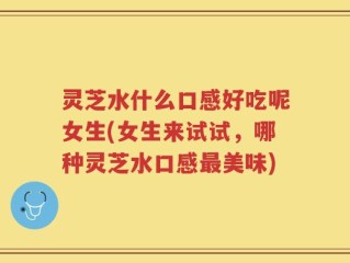 灵芝水什么口感好吃呢女生(女生来试试，哪种灵芝水口感最美味)