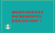 哺乳期可以和灵芝孢子粉吗(哺乳期妈妈可以食用灵芝孢子粉吗？)
