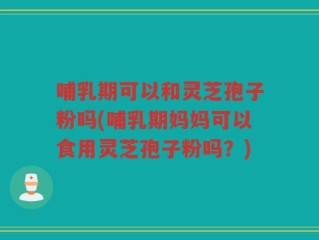 哺乳期可以和灵芝孢子粉吗(哺乳期妈妈可以食用灵芝孢子粉吗？)