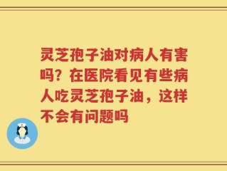 灵芝孢子油对病人有害吗？在医院看见有些病人吃灵芝孢子油，这样不会有问题吗