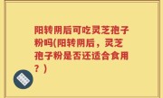 阳转阴后可吃灵芝孢子粉吗(阳转阴后，灵芝孢子粉是否还适合食用？)