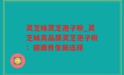 灵芝妹灵芝孢子粉_灵芝妹高品质灵芝孢子粉：健康养生新选择