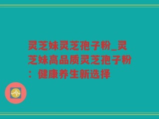 灵芝妹灵芝孢子粉_灵芝妹高品质灵芝孢子粉：健康养生新选择