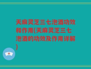 天麻灵芝三七泡酒功效和作用(天麻灵芝三七泡酒的功效及作用详解)