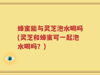 蜂蜜能与灵芝泡水喝吗(灵芝和蜂蜜可一起泡水喝吗？)