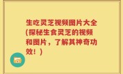 生吃灵芝视频图片大全(探秘生食灵芝的视频和图片，了解其神奇功效！)