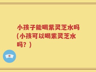 小孩子能喝紫灵芝水吗(小孩可以喝紫灵芝水吗？)