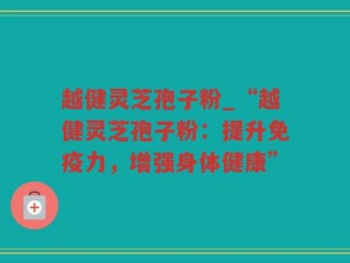 越健灵芝孢子粉_“越健灵芝孢子粉：提升免疫力，增强身体健康”