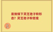 显微镜下灵芝孢子粉形态？灵芝孢子粉密度