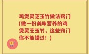 鸡煲灵芝玉竹做法窍门(做一份美味营养的鸡煲灵芝玉竹，这些窍门你不能错过！)