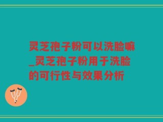 灵芝孢子粉可以洗脸嘛_灵芝孢子粉用于洗脸的可行性与效果分析