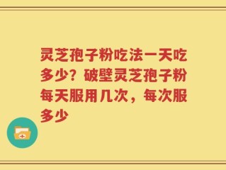 灵芝孢子粉吃法一天吃多少？破壁灵芝孢子粉每天服用几次，每次服多少