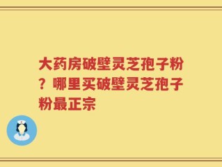 大药房破壁灵芝孢子粉？哪里买破壁灵芝孢子粉最正宗