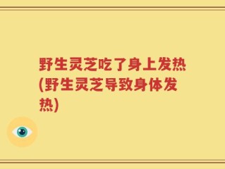 野生灵芝吃了身上发热(野生灵芝导致身体发热)