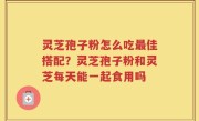 灵芝孢子粉怎么吃最佳搭配？灵芝孢子粉和灵芝每天能一起食用吗