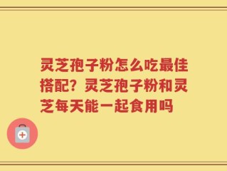 灵芝孢子粉怎么吃最佳搭配？灵芝孢子粉和灵芝每天能一起食用吗