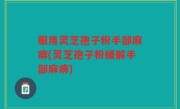 服用灵芝孢子粉手部麻痹(灵芝孢子粉缓解手部麻痹)