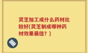 灵芝加工成什么药材比较好(灵芝制成哪种药材效果最佳？)