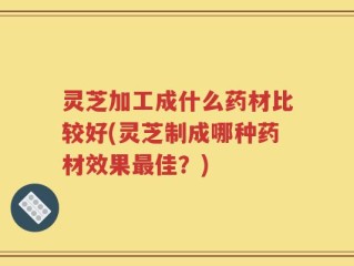 灵芝加工成什么药材比较好(灵芝制成哪种药材效果最佳？)