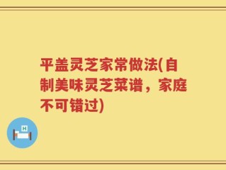 平盖灵芝家常做法(自制美味灵芝菜谱，家庭不可错过)