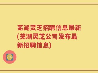 芜湖灵芝招聘信息最新(芜湖灵芝公司发布最新招聘信息)