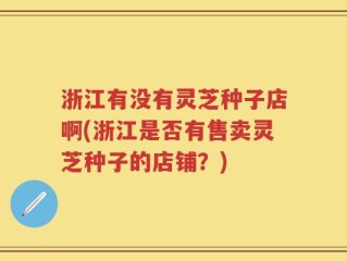 浙江有没有灵芝种子店啊(浙江是否有售卖灵芝种子的店铺？)