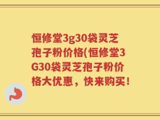 恒修堂3g30袋灵芝孢子粉价格(恒修堂3G30袋灵芝孢子粉价格大优惠，快来购买！