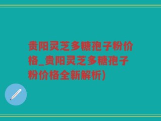 贵阳灵芝多糖孢子粉价格_贵阳灵芝多糖孢子粉价格全新解析)