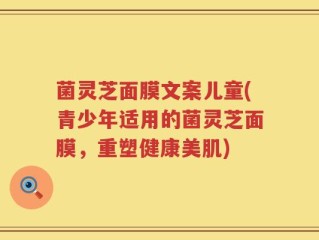 菌灵芝面膜文案儿童(青少年适用的菌灵芝面膜，重塑健康美肌)