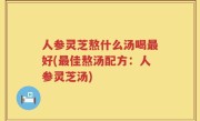 人参灵芝熬什么汤喝最好(最佳熬汤配方：人参灵芝汤)
