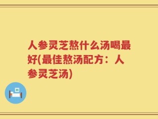 人参灵芝熬什么汤喝最好(最佳熬汤配方：人参灵芝汤)