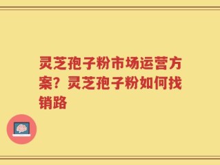 灵芝孢子粉市场运营方案？灵芝孢子粉如何找销路