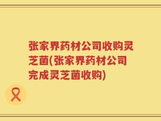 张家界药材公司收购灵芝菌(张家界药材公司完成灵芝菌收购)