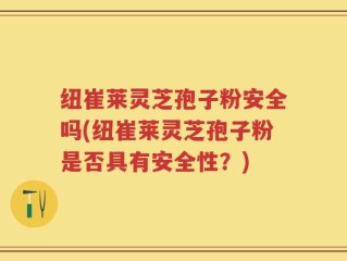 纽崔莱灵芝孢子粉安全吗(纽崔莱灵芝孢子粉是否具有安全性？)