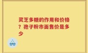 灵芝多糖的作用和价格？孢子粉市面售价是多少