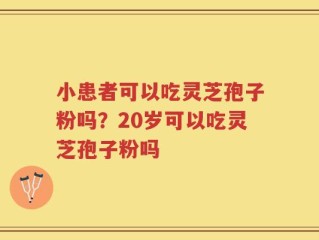 小患者可以吃灵芝孢子粉吗？20岁可以吃灵芝孢子粉吗