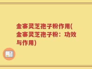 金寨灵芝孢子粉作用(金寨灵芝孢子粉：功效与作用)