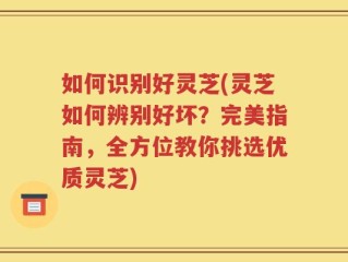 如何识别好灵芝(灵芝如何辨别好坏？完美指南，全方位教你挑选优质灵芝)