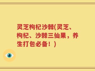 灵芝枸杞沙棘(灵芝、枸杞、沙棘三仙果，养生打包必备！)