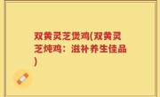 双黄灵芝煲鸡(双黄灵芝炖鸡：滋补养生佳品)