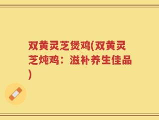 双黄灵芝煲鸡(双黄灵芝炖鸡：滋补养生佳品)