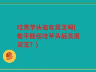 吃完芋头能吃灵芝吗(能不能在吃芋头后食用灵芝？)