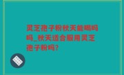 灵芝孢子粉秋天能喝吗吗_秋天适合服用灵芝孢子粉吗？