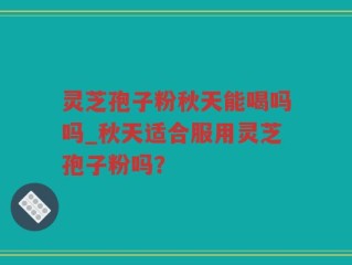 灵芝孢子粉秋天能喝吗吗_秋天适合服用灵芝孢子粉吗？