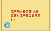 流产喝人参灵芝(人参灵芝对流产是否有帮助？)