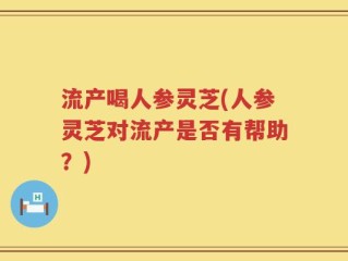 流产喝人参灵芝(人参灵芝对流产是否有帮助？)