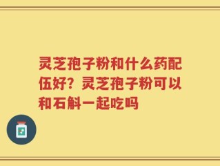 灵芝孢子粉和什么药配伍好？灵芝孢子粉可以和石斛一起吃吗