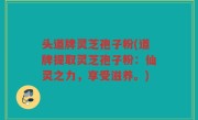 头道牌灵芝孢子粉(道牌提取灵芝孢子粉：仙灵之力，享受滋养。)