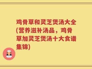 鸡骨草和灵芝煲汤大全(营养滋补汤品，鸡骨草加灵芝煲汤十大食谱集锦)